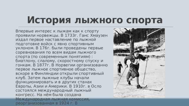 История лыжного спорта Впервые интерес к лыжам как к спорту проявили норвежцы. В 1733г. Ганс Хмаузен издал первое наставление по лыжной подготовке войск с явно спортивным уклоном. В 176г. были проведены первые соревнования по всем видам лыжного спорта (по современным понятиям) : биатлону, слалому, скоростному спуску и гонкам. В 1877г. В Норвегии организованно первое лыжное спортивное общество, вскоре в Финляндии открыли спортивный клуб. Затем лыжные клубы начали функционировать и в других станах Европы, Азии и Америки. В 1910г. в Осло состоялся международный лыжный конгресс. На нём была создана Международная лыжная комиссия, реорганизованная в 1924 г. В Международную лыжную Федерацию. 