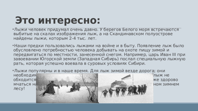 Это интересно: Лыжи человек придумал очень давно. У берегов Белого моря встречаются выбитые на скалах изображения лыж, а на Скандинавском полуострове найдены лыжи, которым 2-4 тыс. лет. Наши предки пользовались лыжами на войне и в быту. Появление лыж было обусловлено потребностью человека добывать на охоте пищу зимой и передвигаться по местности, занесенной снегом. Например, царь Иван III при завоевании Югорской земли (Западная Сибирь) послал специальную лыжную рать, которая успешно воевала в суровых условиях Сибири. Лыжи популярны и в наше время. Для лыж зимой везде дорога; они необходимы охотникам, лесникам, сельским почтальонам. Без лыж не обходится ни одна исследовательская экспедиция. Но до чего же здорово мчаться на лыжах просто так по лыжне, проложенной в сказочном зимнем лесу! 