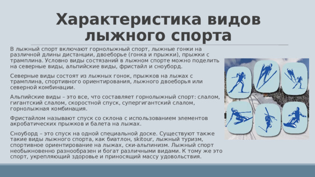 Характеристика видов лыжного спорта В лыжный спорт включают горнолыжный спорт, лыжные гонки на различной длины дистанции, двоеборье (гонка и прыжки), прыжки с трамплина. Условно виды состязаний в лыжном спорте можно поделить на северные виды, альпийские виды, фристайл и сноуборд. Северные виды состоят из лыжных гонок, прыжков на лыжах с трамплина, спортивного ориентирования, лыжного двоеборья или северной комбинации. Альпийские виды – это все, что составляет горнолыжный спорт: слалом, гигантский слалом, скоростной спуск, супергигантский слалом, горнолыжная комбинация. Фристайлом называют спуск со склона с использованием элементов акробатических прыжков и балета на лыжах. Сноуборд – это спуск на одной специальной доске. Существуют также такие виды лыжного спорта, как биатлон, skitour, лыжный туризм, спортивное ориентирование на лыжах, ски-альпинизм. Лыжный спорт необыкновенно разнообразен и богат различными видами. К тому же это спорт, укрепляющий здоровье и приносящий массу удовольствия. 