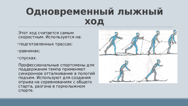 Одновременный лыжный ход Этот ход считается самым скоростным. Используется на: подготовленных трассах; равнинах; спусках. Профессиональные спортсмены для поддержания темпа применяют синхронное отталкивание в пологий подъем. Используют для создания отрыва на соревнованиях с общего старта, разгона в горнолыжном спорте. 