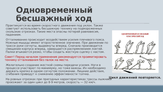 Одновременный бесшажный ход Практикуется во время скоростного движения под уклон. Также советуют использовать бесшажную технику на подмороженных скользких отрезках. Такие места опасны потерей равновесия, падением. Отталкивание происходит воздействием усилия плечевого пояса. Ножные мышцы имеют второстепенное значение. При движении по трассе руки согнуты, выдвинуты вперед. Сначала производится смещение корпуса вперед, завершается распрямлением локтей. Палки втыкаются резко, чтобы создать жесткую сцепку с настом. Совет! Перед началом применения рекомендуется проимитировать технику отталкивания без палок на месте. Желательно создание жесткой схемы передачи усилия. Ноги в процессе участвуют по минимуму, но тоже важны. Их необходимо держать крепко в одном согнутом положении. Лишние действия, сгибания приведут к снижению эффективности толчка. На ровных отрезках при пригодных характеристиках трассы лыжники проезжают за один цикл до 8-9 метров, скорость — 32 км/ч. Цикл движений повторяется. 