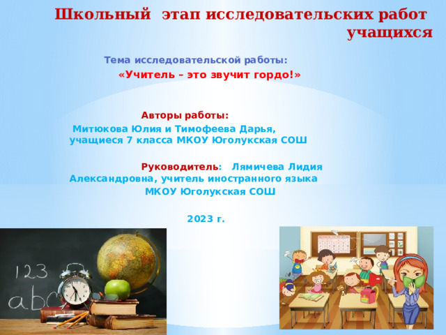 Школьный этап исследовательских работ учащихся  Тема исследовательской работы:  «Учитель – это звучит гордо!»    Авторы работы:  Митюкова Юлия и Тимофеева Дарья, учащиеся 7 класса МКОУ Юголукская СОШ   Руководитель : Лямичева Лидия Александровна, учитель иностранного языка  МКОУ Юголукская СОШ   2023 г.   2023 г.  
