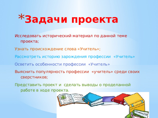Задачи проекта Исследовать исторический материал по данной теме проекта; Узнать происхождение слова «Учитель»; Рассмотреть историю зарождения профессии «Учитель» Осветить особенности профессии «Учитель» Выяснить популярность профессии «учитель» среди своих сверстников; Представить проект и сделать выводы о проделанной работе в ходе проекта.  