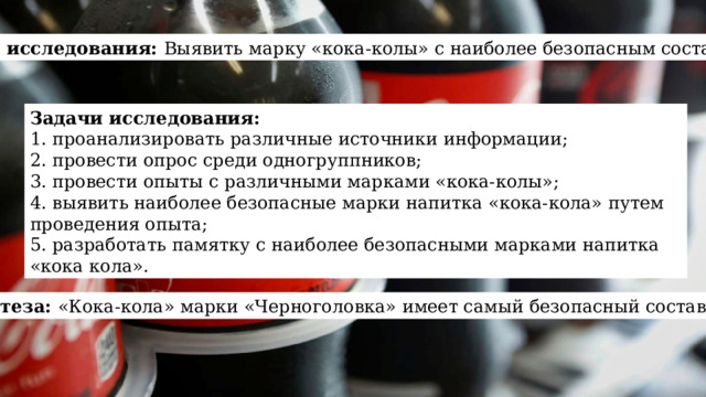 Цель исследования: Выявить марку «кока-колы» с наиболее безопасным составом Задачи исследования: 1. проанализировать различные источники информации; 2. провести опрос среди одногруппников; 3. провести опыты с различными марками «кока-колы»; 4. выявить наиболее безопасные марки напитка «кока-кола» путем проведения опыта; 5. разработать памятку с наиболее безопасными марками напитка «кока кола». Гипотеза: «Кока-кола» марки «Черноголовка» имеет самый безопасный состав 