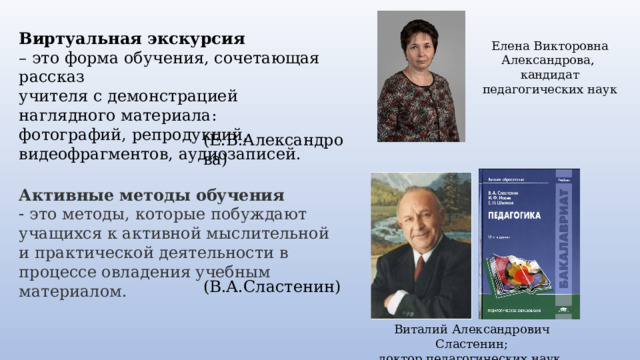 Виртуальная экскурсия – это форма обучения, сочетающая рассказ  учителя с демонстрацией наглядного материала: фотографий, репродукций,  видеофрагментов, аудиозаписей. Елена Викторовна Александрова, кандидат педагогических наук (Е.В.Александрова) Активные   методы   обучения     это методы, которые побуждают учащихся к активной мыслительной и практической деятельности в процессе овладения учебным материалом. (В.А.Сластенин) Виталий Александрович Сластенин; доктор педагогических наук. 