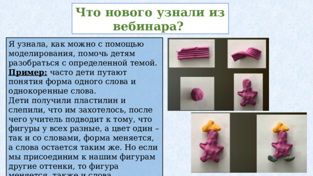 Что нового узнали из вебинара? Я узнала, как можно с помощью моделирования, помочь детям разобраться с определенной темой. Пример: часто дети путают понятия форма одного слова и однокоренные слова. Дети получили пластилин и слепили, что им захотелось, после чего учитель подводит к тому, что фигуры у всех разные, а цвет один – так и со словами, форма меняется, а слова остается таким же. Но если мы присоединим к нашим фигурам другие оттенки, то фигура меняется, также и слова, прибавляя суффиксы, приставки – мы получаем однокоренные слова. 