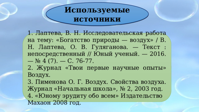 Используемые источники 1. Лаптева, В. Н. Исследовательская работа на тему: «Богатство природы — воздух» / В. Н. Лаптева, О. В. Гуляганова. — Текст : непосредственный // Юный ученый. — 2016. — № 4 (7). — С. 76-77. 2. Журнал «Твои первые научные опыты» Воздух. 3. Пименова О. Г. Воздух. Свойства воздуха. Журнал «Начальная школа», № 2, 2003 год. 4. «Юному эрудиту обо всем» Издательство Махаон 2008 год. 