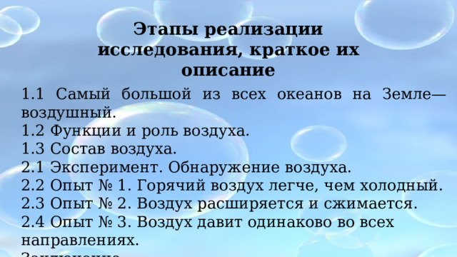 Этапы реализации исследования, краткое их описание 1.1 Самый большой из всех океанов на Земле— воздушный. 1.2 Функции и роль воздуха. 1.3 Состав воздуха. 2.1 Эксперимент. Обнаружение воздуха. 2.2 Опыт № 1. Горячий воздух легче, чем холодный. 2.3 Опыт № 2. Воздух расширяется и сжимается. 2.4 Опыт № 3. Воздух давит одинаково во всех направлениях. Заключение. 