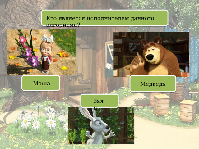 Кто является исполнителем данного алгоритма? Маша Медведь Заяц 