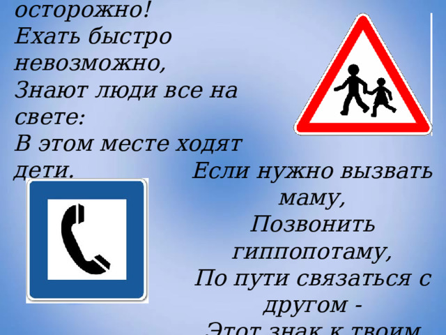 Эй, водитель, осторожно! Ехать быстро невозможно, Знают люди все на свете: В этом месте ходят дети. Если нужно вызвать маму,  Позвонить гиппопотаму,  По пути связаться с другом -  Этот знак к твоим услугам!     