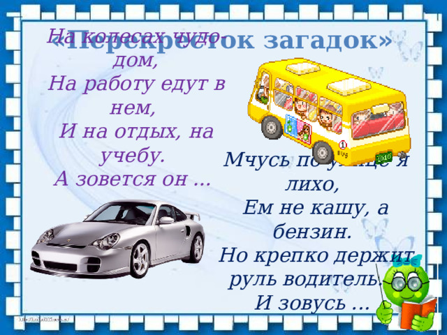 На колесах чудо-дом, На работу едут в нем,   И на отдых, на учебу.   А зовется он ... « Перекресток загадок » Мчусь по улице я лихо,  Ем не кашу, а бензин.   Но крепко держит руль водитель.     И зовусь ... 