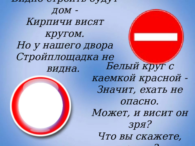 Видно строить будут дом -  Кирпичи висят кругом.  Но у нашего двора  Стройплощадка не видна. Белый круг с каемкой красной -  Значит, ехать не опасно.  Может, и висит он зря?  Что вы скажете, друзья? 