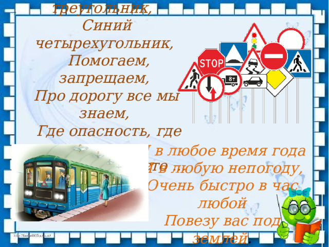Красный круг и треугольник,    Синий четырехугольник,  Помогаем, запрещаем,   Про дорогу все мы знаем,   Где опасность, где овраги.  А зовемся просто ... Я в любое время года  И в любую непогоду,  Очень быстро в час любой  Повезу вас под землей .   