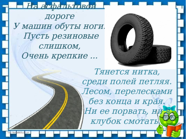 На асфальтовой дороге   У машин обуты ноги.   Пусть резиновые слишком,  Очень крепкие ... Тянется нитка, среди полей петляя.  Лесом, перелесками без конца и края.  Ни ее порвать, ни в клубок смотать.   