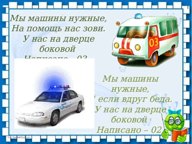 Мы машины нужные,  На помощь нас зови.  У нас на дверце боковой   Написано - 03.     Мы машины нужные,  И если вдруг беда.  У нас на дверце боковой   Написано – 02.   