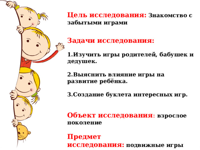 Цель исследования:   Знакомство с забытыми играми  Задачи исследования: 1.Изучить игры родителей, бабушек и дедушек.  2.Выяснить влияние игры на развитие ребёнка.  3.Создание буклета интересных игр.   Объект исследования :  взрослое поколение Предмет исследования:   подвижные игры 