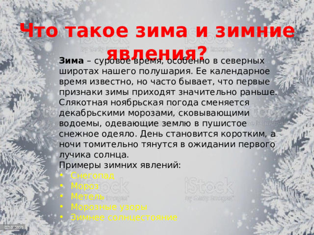 Что такое зима и зимние явления? Зима – суровое время, особенно в северных широтах нашего полушария. Ее календарное время известно, но часто бывает, что первые признаки зимы приходят значительно раньше. Слякотная ноябрьская погода сменяется декабрьскими морозами, сковывающими водоемы, одевающие землю в пушистое снежное одеяло. День становится коротким, а ночи томительно тянутся в ожидании первого лучика солнца.  Примеры зимних явлений: Снегопад Мороз Метель Морозные узоры Зимнее солнцестояние 