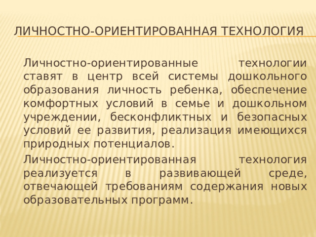 Личностно-ориентированная технология  Личностно-ориентированные технологии ставят в центр всей системы дошкольного образования личность ребенка, обеспечение комфортных условий в семье и дошкольном учреждении, бесконфликтных и безопасных условий ее развития, реализация имеющихся природных потенциалов.   Личностно-ориентированная технология реализуется в развивающей среде, отвечающей требованиям содержания новых образовательных программ. 