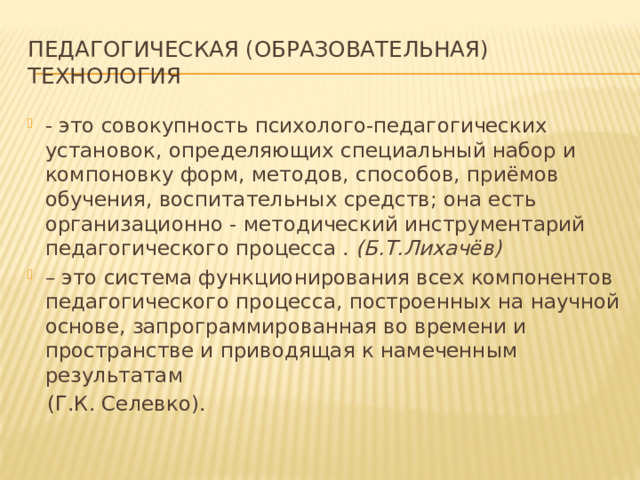 Педагогическая (образовательная) технология - это совокупность психолого-педагогических установок, определяющих специальный набор и компоновку форм, методов, способов, приёмов обучения, воспитательных средств; она есть организационно - методический инструментарий педагогического процесса . (Б.Т.Лихачёв) – это система функционирования всех компонентов педагогического процесса, построенных на научной основе, запрограммированная во времени и пространстве и приводящая к намеченным результатам  (Г.К. Селевко). 