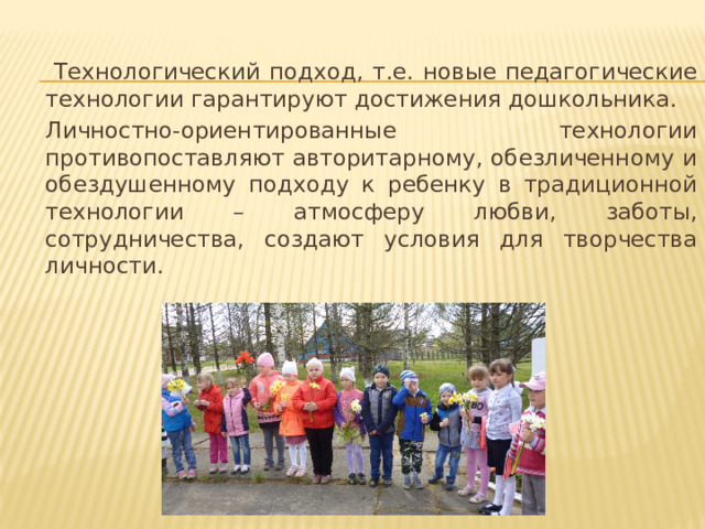  Технологический подход, т.е. новые педагогические технологии гарантируют достижения дошкольника.   Личностно-ориентированные технологии противопоставляют авторитарному, обезличенному и обездушенному подходу к ребенку в традиционной технологии – атмосферу любви, заботы, сотрудничества, создают условия для творчества личности. 