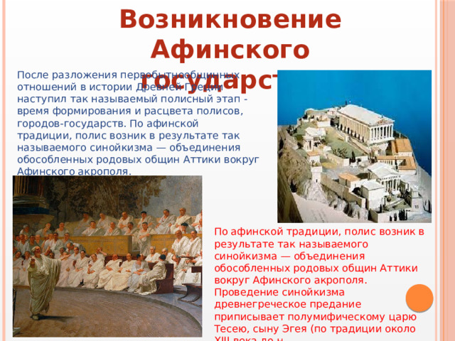 Возникновение Афинского государства После разложения первобытнообщинных отношений в истории Древней Греции наступил так называемый полисный этап - время формирования и расцвета полисов, городов-государств. По афинской традиции, полис возник в результате так называемого синойкизма — объединения обособленных родовых общин Аттики вокруг Афинского акрополя. По афинской традиции, полис возник в результате так называемого синойкизма — объединения обособленных родовых общин Аттики вокруг Афинского акрополя. Проведение синойкизма древнегреческое предание приписывает полумифическому царю Тесею, сыну Эгея (по традиции около XIII века до н. 