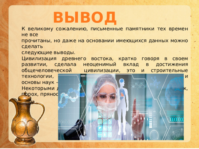 ВЫВОД К великому сожалению, письменные памятники тех времен не все прочитаны, но даже на основании имеющихся данных можно сделать следующие выводы. Цивилизация древнего востока, кратко говоря в своем развитии, сделала неоценимый вклад в достижения общечеловеческой цивилизации, это и строительные технологии, и технологии земледелия и скотоводства, и основы наук – математика, медицина. Некоторыми достижениями мы пользуемся до сих пор шелк, порох, пряности. 