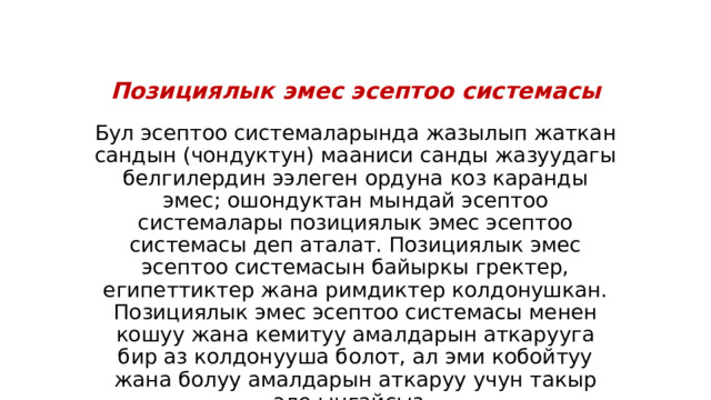 Позициялык эмес эсептоо системасы Бул эсептоо системаларында жазылып жаткан сандын (чондуктун) мааниси санды жазуудагы белгилердин ээлеген ордуна коз каранды эмес; ошондуктан мындай эсептоо системалары позициялык эмес эсептоо системасы деп аталат. Позициялык эмес эсептоо системасын байыркы гректер, египеттиктер жана римдиктер колдонушкан. Позициялык эмес эсептоо системасы менен кошуу жана кемитуу амалдарын аткарууга бир аз колдонууша болот, ал эми кобойтуу жана болуу амалдарын аткаруу учун такыр эле ынгайсыз. 