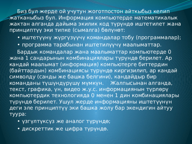  Биз бул жерде ой учутун жоготпостон айткыбыз келип жатканыбыз бул. Информация компьютерде математикалык жактан алганда дайыма экилик код түрүндө иштетилет жана принциптүү эки типке (сымалга) бөлүнөт:  • иштетүүнү жүргүзүүчү командалар тобу (программалар);  • программа тарабынан иштетилүүчү маалыматтар.  Бардык командалар жана маалыматтар компьютерде 0 жана 1 сандарынын комбинациялары түрүндө берилет. Ар кандай маалымат (информация) компьютерге биттердин (байттардын) комбинациясы түрүндө киргизилип, ар кандай символду (санды же башка белгини), кандайдыр бир команданы түшүндүрүшү мүмкүн.  Жалпысынан алганда, текст, графика, үн, видео ж.у.с. информациянын түрлөрү компьютердик технологияда 0 менен 1 дин комбинациялары түрүндө берилет. Ушул жерде информацияны иштетүүнүн деги эле принциптүү эки башка жолу бар экендигин айтуу туура:  • үзгүлтүксүз же аналог түрүндө;  • дискреттик же цифра түрүндө. 