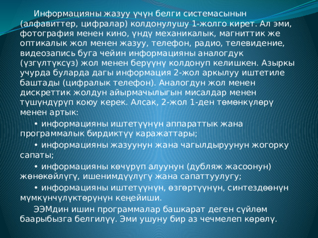  Информацияны жазуу үчүн белги системасынын (алфавиттер, цифралар) колдонулушу 1-жолго кирет. Ал эми, фотография менен кино, үндү механикалык, магниттик же оптикалык жол менен жазуу, телефон, радио, телевидение, видеозапись буга чейин информацияны аналогдук (үзгүлтүксүз) жол менен берүүнү колдонуп келишкен. Азыркы учурда буларда дагы информация 2-жол аркылуу иштетиле баштады (цифралык телефон). Аналогдун жол менен дискреттик жолдун айырмачылыгын мисалдар менен түшүндүрүп коюу керек. Алсак, 2-жол 1-ден төмөнкүлөрү менен артык:  • информацияны иштетүүнүн аппараттык жана программалык бирдиктүү каражаттары;  • информацияны жазуунун жана чагылдыруунун жогорку сапаты;  • информацияны көчүрүп алуунун (дубляж жасоонун) жөнөкөйлүгү, ишенимдүүлүгү жана сапаттуулугу;  • информацияны иштетүүнүн, өзгөртүүнүн, синтездөөнүн мүмкүнчүлүктөрүнүн кеңейиши.  ЭЭМдин ишин программалар башкарат деген сүйлөм баарыбызга белгилүү. Эми ушуну бир аз чечмелеп көрөлү. 