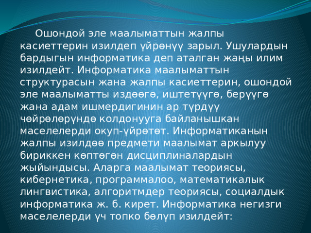   Ошондой эле маалыматтын жалпы касиеттерин изилдеп үйрөнүү зарыл. Ушулардын бардыгын информатика деп аталган жаңы илим изилдейт. Информатика маалыматтын структурасын жана жалпы касиеттерин, ошондой эле маалыматты издөөгө, иштетүүгө, берүүгө жана адам ишмердигинин ар түрдүү чөйрөлөрүндө колдонууга байланышкан маселелерди окуп-үйрөтөт. Информатиканын жалпы изилдөө предмети маалымат аркылуу бириккен көптөгөн дисциплиналардын жыйындысы. Аларга маалымат теориясы, кибернетика, программалоо, математикалык лингвистика, алгоритмдер теориясы, социалдык информатика ж. б. кирет. Информатика негизги маселелерди үч топко бөлүп изилдейт: 