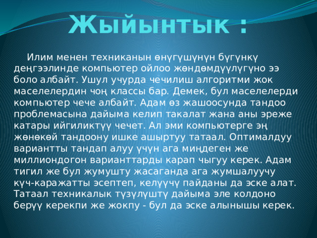 Жыйынтык :    Илим менен техниканын өнүгүшүнүн бүгүнкү деңгээлинде компьютер ойлоо жөндөмдүүлүгүно ээ боло албайт. Ушул учурда чечилиш алгоритми жок маселелердин чоң классы бар. Демек, бул маселелерди компьютер чече албайт. Адам өз жашоосунда тандоо проблемасына дайыма келип такалат жана аны эреже катары ийгиликтүү чечет. Ал эми компьютерге эң жөнөкөй тандоону ишке ашыртуу татаал. Оптималдуу вариантты тандап алуу үчүн ага миңдеген же миллиондогон варианттарды карап чыгуу керек. Адам тигил же бул жумушту жасаганда ага жумшалуучу күч-каражатты эсептеп, келүүчү пайданы да эске алат. Татаал техникалык түзүлүштү дайыма эле колдоно берүү керекпи же жокпу - бул да эске алынышы керек. 