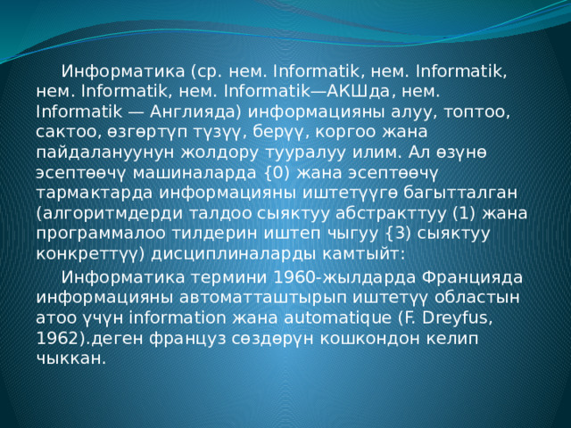  Информатика (ср. нем. Informatik, нем. Informatik, нем. Informatik, нем. Informatik—АКШда, нем. Informatik — Англияда) информацияны алуу, топтоо, сактоо, өзгөртүп түзүү, берүү, коргоо жана пайдалануунун жолдору тууралуу илим. Ал өзүнө эсептөөчү машиналарда {0) жана эсептөөчү тармактарда информацияны иштетүүгө багытталган (алгоритмдерди талдоо сыяктуу абстракттуу (1) жана программалоо тилдерин иштеп чыгуу {3) сыяктуу конкреттүү) дисциплиналарды камтыйт:  Информатика термини 1960-жылдарда Францияда информацияны автоматташтырып иштетүү областын атоо үчүн information жана automatique (F. Dreyfus, 1962).деген француз сөздөрүн кошкондон келип чыккан. 