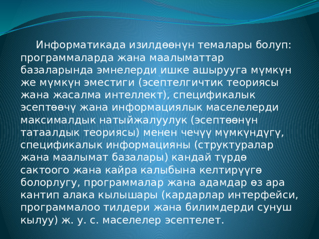  Информатикада изилдөөнүн темалары болуп: программаларда жана маалыматтар базаларында эмнелерди ишке ашырууга мүмкүн же мүмкүн эместиги (эсептелгичтик теориясы жана жасалма интеллект), спецификалык эсептөөчү жана информациялык маселелерди максималдык натыйжалуулук (эсептөөнүн татаалдык теориясы) менен чечүү мүмкүндүгү, спецификалык информацияны (структуралар жана маалымат базалары) кандай түрдө сактоого жана кайра калыбына келтирүүгө болорлугу, программалар жана адамдар өз ара кантип алака кылышары (кардарлар интерфейси, программалоо тилдери жана билимдерди сунуш кылуу) ж. у. с. маселелер эсептелет. 