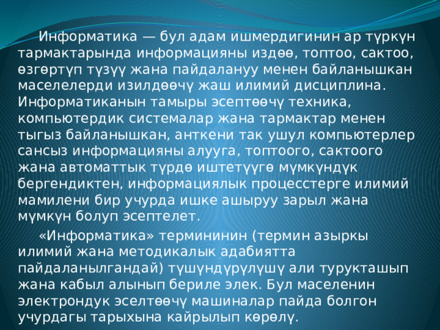  Информатика — бул адам ишмердигинин ар түркүн тармактарында информацияны издөө, топтоо, сактоо, өзгөртүп түзүү жана пайдалануу менен байланышкан маселелерди изилдөөчү жаш илимий дисциплина. Информатиканын тамыры эсептөөчү техника, компьютердик системалар жана тармактар менен тыгыз байланышкан, анткени так ушул компьютерлер сансыз информацияны алууга, топтоого, сактоого жана автоматтык түрдө иштетүүгө мүмкүндүк бергендиктен, информациялык процесстерге илимий мамилени бир учурда ишке ашыруу зарыл жана мүмкүн болуп эсептелет.  «Информатика» термининин (термин азыркы илимий жана методикалык адабиятта пайдаланылгандай) түшүндүрүлүшү али турукташып жана кабыл алынып бериле элек. Бул маселенин электрондук эселтөөчү машиналар пайда болгон учурдагы тарыхына кайрылып көрөлү. 