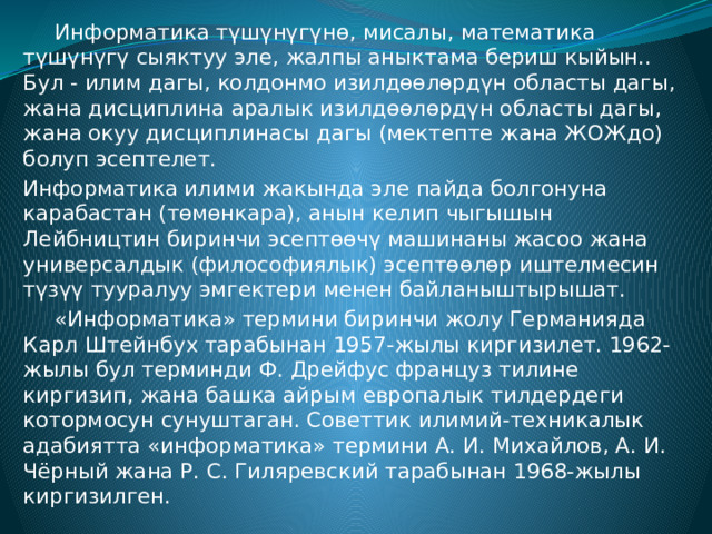  Информатика түшүнүгүнө, мисалы, математика түшүнүгү сыяктуу эле, жалпы аныктама бериш кыйын.. Бул - илим дагы, колдонмо изилдөөлөрдүн областы дагы, жана дисциплина аралык изилдөөлөрдүн областы дагы, жана окуу дисциплинасы дагы (мектепте жана ЖОЖдо) болуп эсептелет. Информатика илими жакында эле пайда болгонуна карабастан (төмөнкара), анын келип чыгышын Лейбництин биринчи эсептөөчү машинаны жасоо жана универсалдык (философиялык) эсептөөлөр иштелмесин түзүү тууралуу эмгектери менен байланыштырышат.  «Информатика» термини биринчи жолу Германияда Карл Штейнбух тарабынан 1957-жылы киргизилет. 1962-жылы бул терминди Ф. Дрейфус француз тилине киргизип, жана башка айрым европалык тилдердеги котормосун сунуштаган. Советтик илимий-техникалык адабиятта «информатика» термини А. И. Михайлов, А. И. Чёрный жана Р. С. Гиляревский тарабынан 1968-жылы киргизилген. 