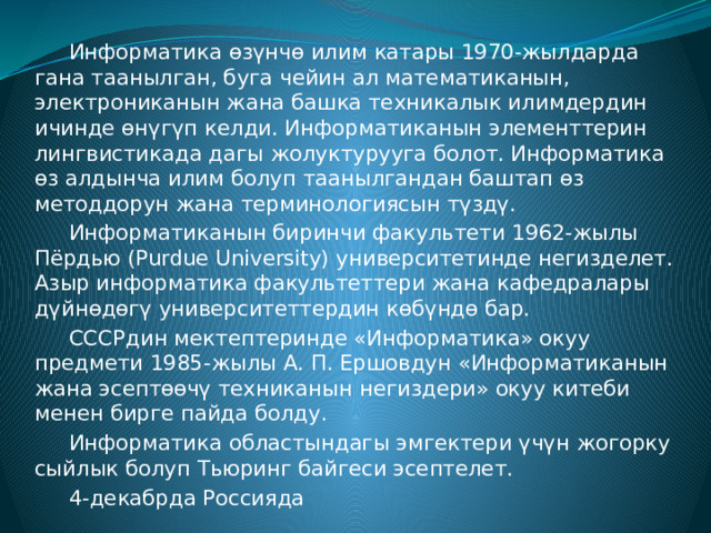  Информатика өзүнчө илим катары 1970-жылдарда гана таанылган, буга чейин ал математиканын, электрониканын жана башка техникалык илимдердин ичинде өнүгүп келди. Информатиканын элементтерин лингвистикада дагы жолуктурууга болот. Информатика өз алдынча илим болуп таанылгандан баштап өз методдорун жана терминологиясын түздү.  Информатиканын биринчи факультети 1962-жылы Пёрдью (Purdue University) университетинде негизделет. Азыр информатика факультеттери жана кафедралары дүйнөдөгү университеттердин көбүндө бар.  СССРдин мектептеринде «Информатика» окуу предмети 1985-жылы А. П. Ершовдун «Информатиканын жана эсептөөчү техниканын негиздери» окуу китеби менен бирге пайда болду.  Информатика областындагы эмгектери үчүн жогорку сыйлык болуп Тьюринг байгеси эсептелет.  4-декабрда Россияда 