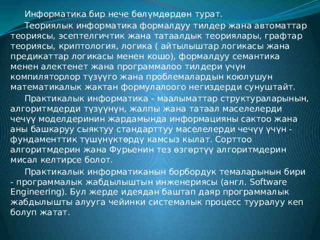  Информатика бир нече бөлүмдөрдөн турат.  Теориялык информатика формалдуу тилдер жана автоматтар теориясы, эсептелгичтик жана татаалдык теориялары, графтар теориясы, криптология, логика ( айтылыштар логикасы жана предикаттар логикасы менен кошо), формалдуу семантика менен алектенет жана программалоо тилдери үчүн компиляторлор түзүүго жана проблемалардын коюлушун математикалык жактан формулалоого негиздерди сунуштайт.  Практикалык информатика - маалыматтар структураларынын, алгоритмдерди түзүүнүн, жалпы жана татаал маселелерди чечүү моделдеринин жардамында информацияны сактоо жана аны башкаруу сыяктуу стандарттуу маселелерди чечүү үчүн - фундаменттик түшүнүктөрдү камсыз кылат. Сорттоо алгоритмдерин жана Фурьенин тез өзгөртүү алгоритмдерин мисал келтирсе болот.  Практикалык информатиканын борбордук темаларынын бири - программалык жабдылыштын инженериясы (англ. Software Engineering). Бул жерде идеядан баштап даяр программалык жабдылышты алууга чейинки системалык процесс тууралуу кеп болуп жатат. 