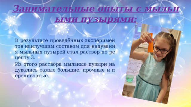 Занимательные опыты с мыльными пузырями: В результате проведённых экспериментов наилучшим составом для надувания мыльных пузырей стал раствор по рецепту 3. Из этого раствора мыльные пузыри надувались самые большие, прочные и переливчатые. 