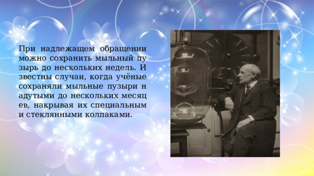 При надлежащем обращении можно сохранить мыльный пузырь до нескольких недель. Известны случаи, когда учёные сохраняли мыльные пузыри надутыми до нескольких месяцев, накрывая их специальными стеклянными колпаками. 