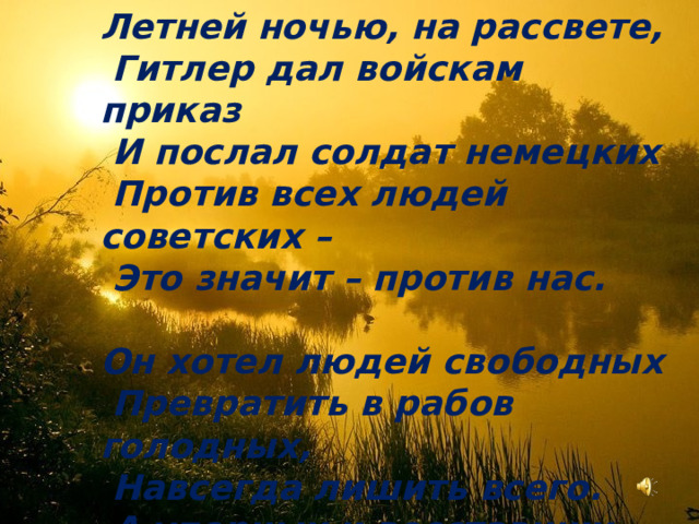 Летней ночью, на рассвете,  Гитлер дал войскам приказ  И послал солдат немецких  Против всех людей советских –  Это значит – против нас.  Он хотел людей свободных  Превратить в рабов голодных,  Навсегда лишить всего.  А упорных и восставших,  На колени не упавших,  Истребить до одного! 