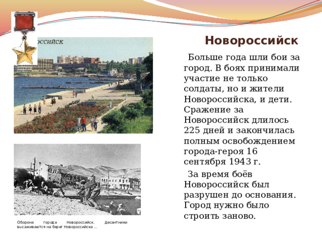  Новороссийск  Больше года шли бои за город. В боях принимали участие не только солдаты, но и жители Новороссийска, и дети. Сражение за Новороссийск длилось 225 дней и закончилась полным освобождением города-героя 16 сентября 1943 г.   За время боёв Новороссийск был разрушен до основания. Город нужно было строить заново. Оборона города Новороссийск. Десантники высаживаются на берег Новороссийска ... 