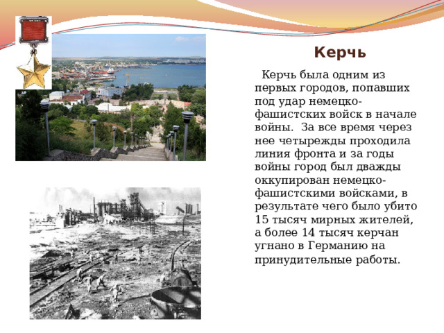   Керчь  Керчь была одним из первых городов, попавших под удар немецко-фашистских войск в начале войны. За все время через нее четырежды проходила линия фронта и за годы войны город был дважды оккупирован немецко-фашистскими войсками, в результате чего было убито 15 тысяч мирных жителей, а более 14 тысяч керчан угнано в Германию на принудительные работы.   