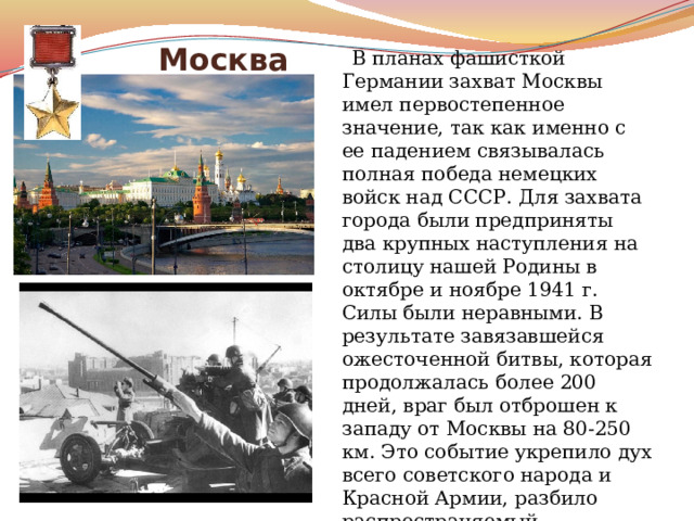  Москва  В планах фашисткой Германии захват Москвы имел первостепенное значение, так как именно с ее падением связывалась полная победа немецких войск над СССР. Для захвата города были предприняты два крупных наступления на столицу нашей Родины в октябре и ноябре 1941 г. Силы были неравными. В результате завязавшейся ожесточенной битвы, которая продолжалась более 200 дней, враг был отброшен к западу от Москвы на 80-250 км. Это событие укрепило дух всего советского народа и Красной Армии, разбило распространяемый гитлеровцами миф о непобедимости их армии. 