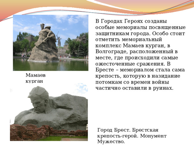 В Городах Героях созданы особые мемориалы посвященные защитникам города. Особо стоит отметить мемориальный комплекс Мамаев курган, в Волгограде, расположенный в месте, где происходили самые ожесточенные сражения. В Бресте – мемориалом стала сама крепость, которую в назидание потомкам со времен войны частично оставили в руинах. Мамаев курган Город Брест. Брестская крепость-герой. Монумент Мужество. 