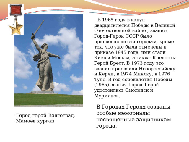  В 1965 году в канун двадцатилетия Победы в Великой Отечественной войне , звание Город-Герой СССР было присвоено шести городам, кроме тех, что уже были отмечены в приказе 1945 года, ими стали Киев и Москва, а также Крепость-Герой Брест. В 1973 году это звание присвоили Новороссийску и Керчи, в 1974 Минску, в 1976 Туле. В год сорокалетия Победы (1985) звания Город–Герой удостоились Смоленск и Мурманск. В Городах Героях созданы особые мемориалы посвященные защитникам города. Город герой Волгоград. Мамаев курган 