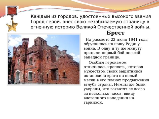 Каждый из городов, удостоенных высокого звания Город-герой, внес свою незабываемую страницу в огненную историю Великой Отечественной войны.   Брест    На рассвете 22 июня 1941 года обрушилась на нашу Родину война. В одну и ту же минуту приняли первый бой по всей западной границе.  Особым героизмом отличилась крепость, которая мужеством своих защитников остановила врага на целый месяц в его планах продвижения вглубь страны. Немцы же были уверены, что захватят ее всего за несколько часов, ввиду внезапного нападения на гарнизон. 