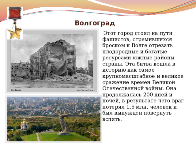  Волгоград  Этот город стоял на пути фашистов, стремившихся броском к Волге отрезать плодородные и богатые ресурсами южные районы страны. Эта битва вошла в историю как самое крупномасштабное и великое сражение времен Великой Отечественной войны. Она продолжалась 200 дней и ночей, в результате чего враг потерял 1,5 млн. человек и был вынужден повернуть вспять. 