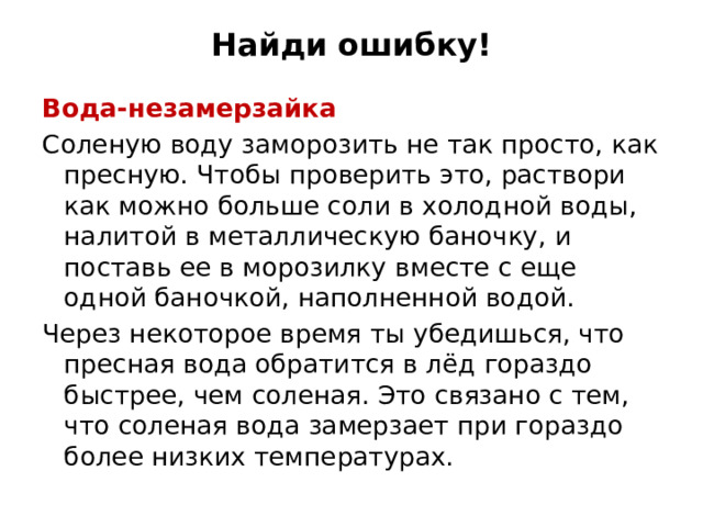 Найди ошибку! Вода-незамерзайка Соленую воду заморозить не так просто, как пресную. Чтобы проверить это, раствори как можно больше соли в холодной воды, налитой в металлическую баночку, и поставь ее в морозилку вместе с еще одной баночкой, наполненной водой. Через некоторое время ты убедишься, что пресная вода обратится в лёд гораздо быстрее, чем соленая. Это связано с тем, что соленая вода замерзает при гораздо более низких температурах. 