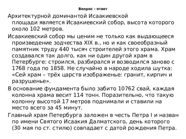 Вопрос - ответ Архитектурной доминантой Исаакиевской площади является Исаакиевский собор, высота которого около 102 метров. Исаакиевский собор мы ценим не только как выдающееся произведение зодчества XIX в., но и как своеобразный памятник труду 440 тысяч строителей этого храма. Храм создавался так долго, как ни один другой храм в Петербурге: строился, разбирался и возводился заново с 1768 года по 1858. Не случайно в народе ходила шутка: «Сей храм – трёх царств изображенье: гранит, кирпич и разрушенье». В основание фундамента было забито 10762 свай, каждая колонна храма весит 114 тонн. Поразительно, что такую колонну высотой 17 метров поднимали и ставили на место всего за 45 минут. Главный храм Петербурга заложен в честь Петра I и назван по имени Святого Исаакия Далматского, день которого (30 мая по ст. стилю) совпадает с датой рождения Петра. 