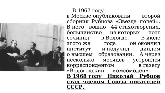  В 1967 году в Москве опубликовали второй сборник Рубцова «Звезда полей». В него вошло 44 стихотворения, большинство из которых поэт сочинил в Вологде. В июле этого же года он окончил институт и получил диплом о высшем образовании. А через несколько месяцев устроился корреспондентом в газету «Вологодский комсомолец».  В 1968 году Николай Рубцов стал членом Союза писателей СССР. 